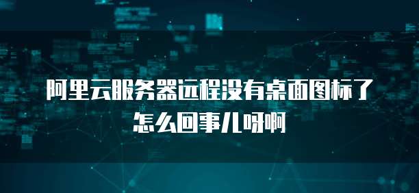 阿里云服务器远程没有桌面图标了怎么回事儿呀啊