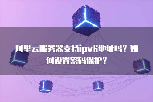阿里云服务器支持ipv6地址吗?如何设置密码保护?