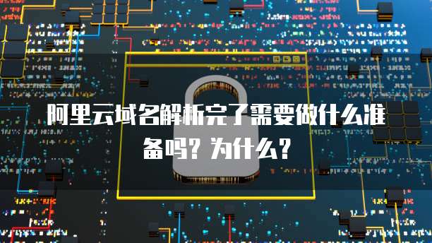 阿里云域名解析完了需要做什么准备吗?为什么?