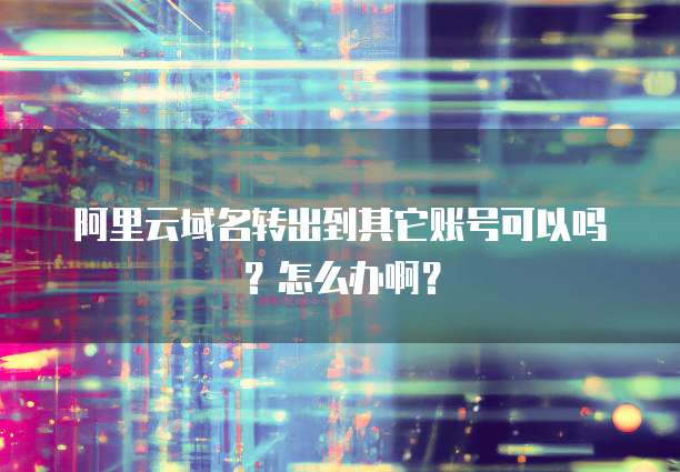 阿里云域名转出到其它账号可以吗?怎么办啊?