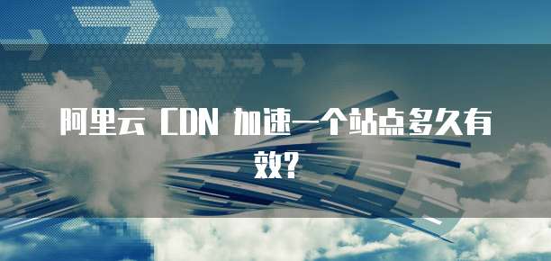 阿里云 CDN 加速一个站点多久有效?