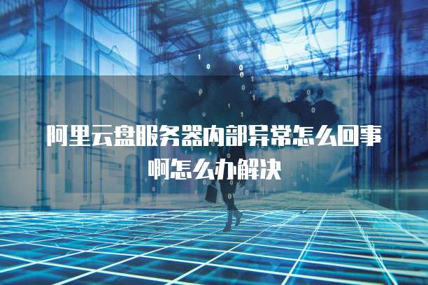 阿里云盘服务器内部异常怎么回事啊怎么办解决