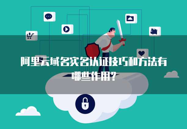 阿里云域名实名认证技巧和方法有哪些作用?