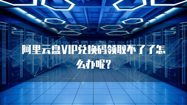 阿里云盘VIP兑换码领取不了了怎么办呢?