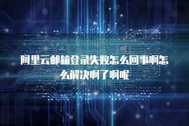 阿里云邮箱登录失败怎么回事啊怎么解决啊了啊呢