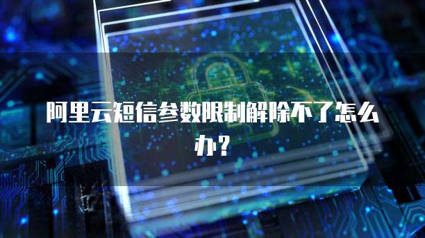 阿里云短信参数限制解除不了怎么办？