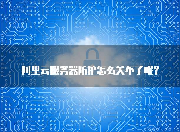 阿里云服务器防护怎么关不了呢？