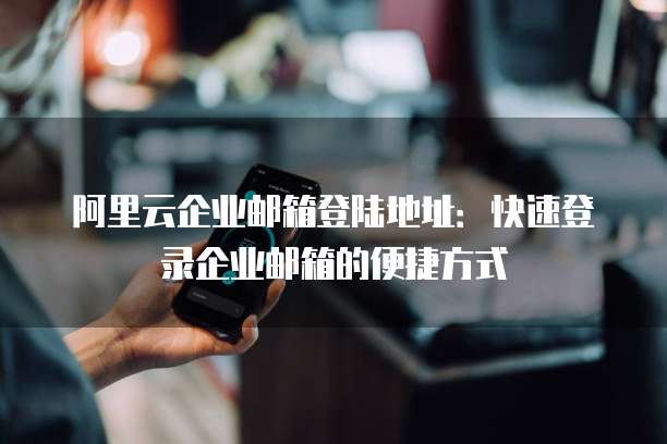 阿里云企业邮箱登陆地址:快速登录企业邮箱的便捷方式