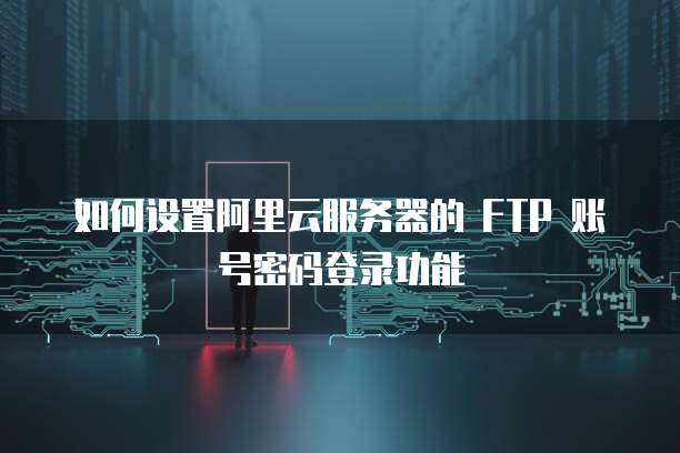 如何设置阿里云服务器的 FTP 账号密码登录功能