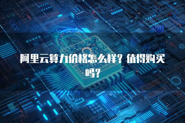 阿里云算力价格怎么样？值得购买吗？