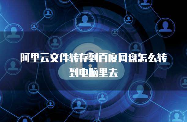 阿里云文件转存到百度网盘怎么转到电脑里去