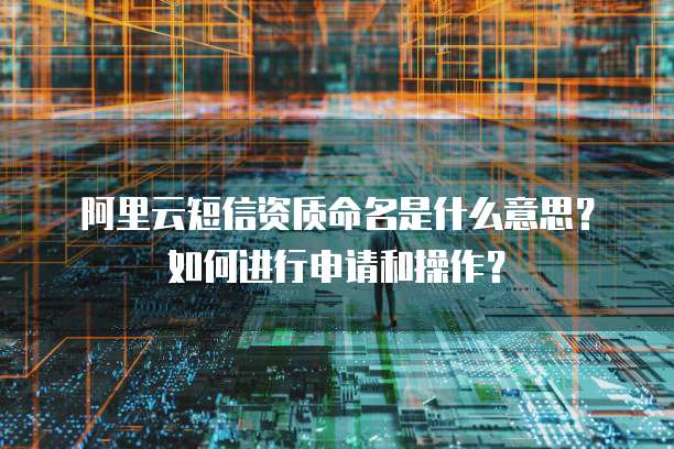 阿里云短信资质命名是什么意思？如何进行申请和操作？