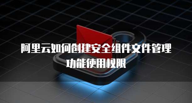 阿里云如何创建安全组件文件管理功能使用权限