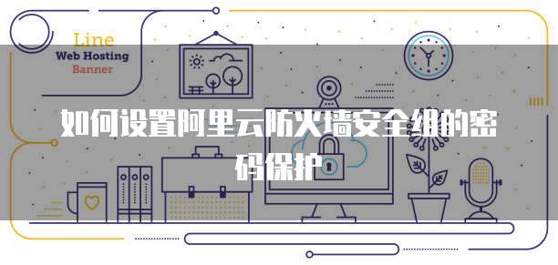 如何设置阿里云防火墙安全组的密码保护