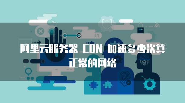 阿里云服务器 CDN 加速多少次算正常的网络