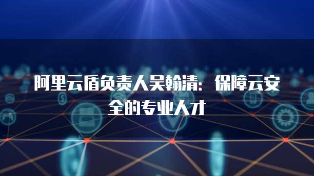 阿里云盾负责人吴翰清:保障云安全的专业人才