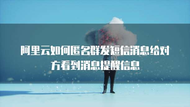 阿里云如何匿名群发短信消息给对方看到消息提醒信息
