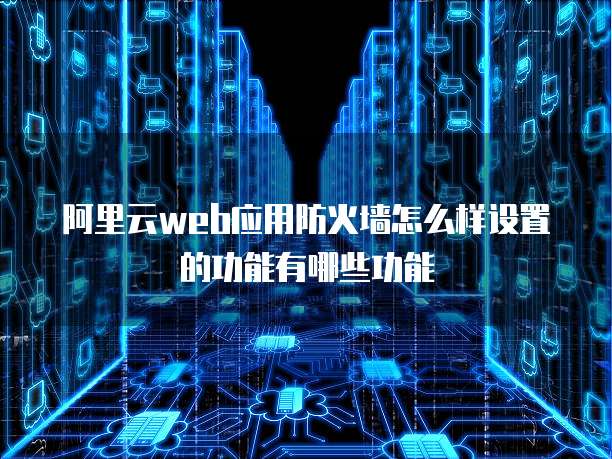 阿里云web应用防火墙怎么样设置的功能有哪些功能