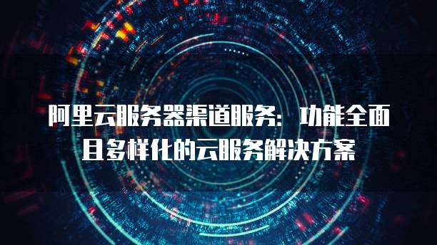 阿里云服务器渠道服务:功能全面且多样化的云服务解决方案