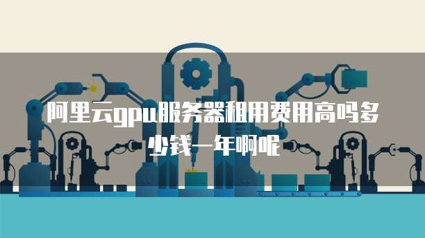 阿里云gpu服务器租用费用高吗多少钱一年啊呢