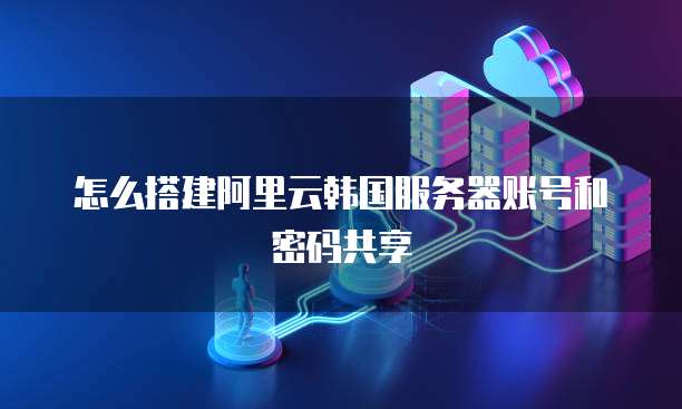 怎么搭建阿里云韩国服务器账号和密码共享