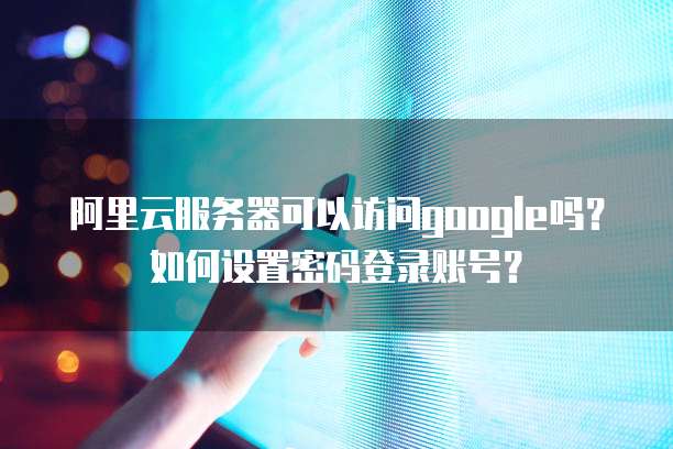 阿里云服务器可以访问google吗?如何设置密码登录账号?