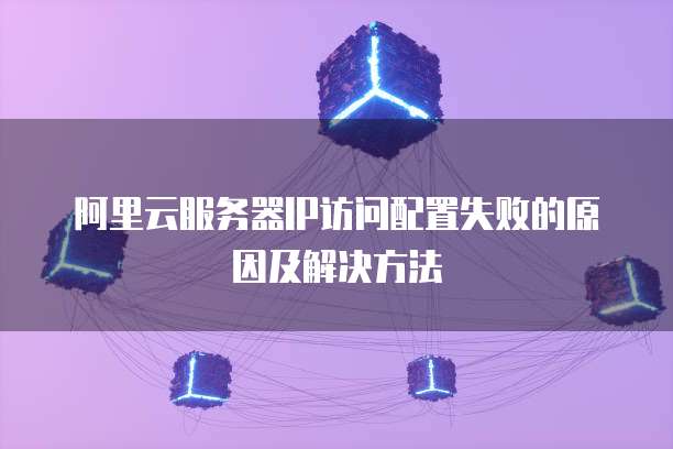 阿里云服务器IP访问配置失败的原因及解决方法