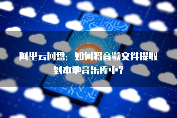 阿里云网盘:如何将音频文件提取到本地音乐库中?