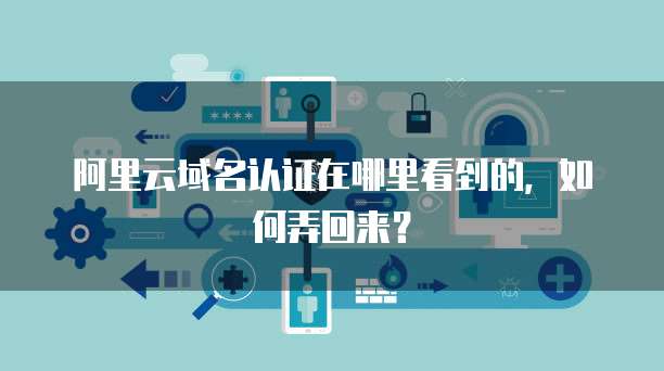 阿里云域名认证在哪里看到的,如何弄回来?