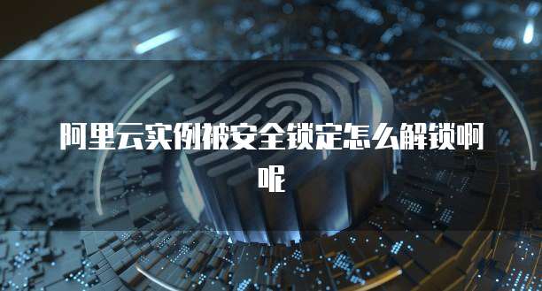 阿里云实例被安全锁定怎么解锁啊呢