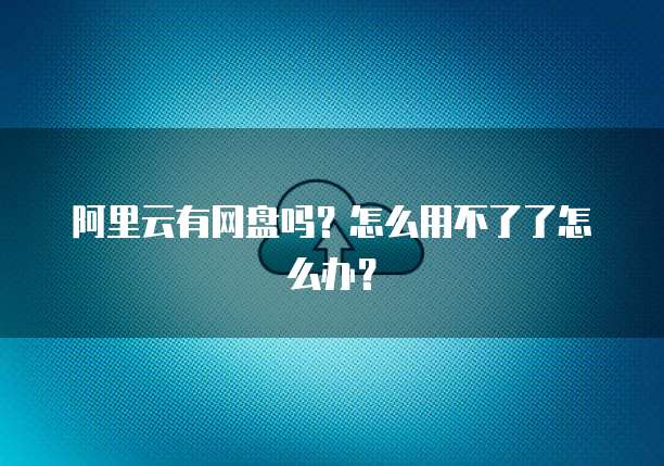 阿里云有网盘吗?怎么用不了了怎么办?