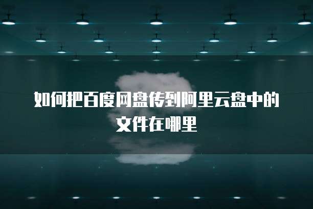如何把百度网盘传到阿里云盘中的文件在哪里