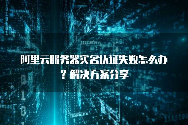 阿里云服务器实名认证失败怎么办?解决方案分享