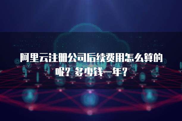 阿里云注册公司后续费用怎么算的呢?多少钱一年?