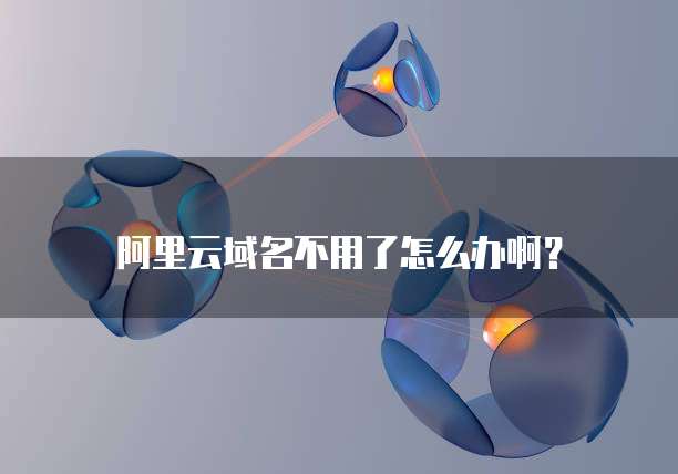 阿里云域名不用了怎么办啊?