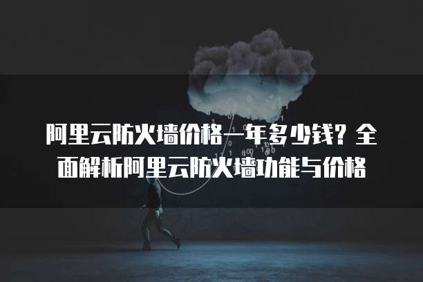 阿里云防火墙价格一年多少钱?全面解析阿里云防火墙功能与价格