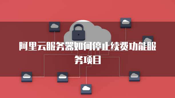 阿里云服务器如何停止续费功能服务项目