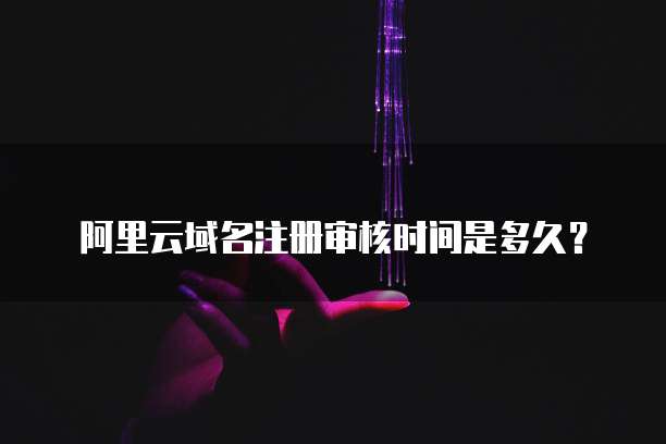 阿里云域名注册审核时间是多久?