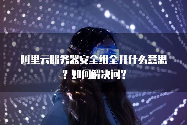 阿里云服务器安全组全开什么意思?如何解决问?
