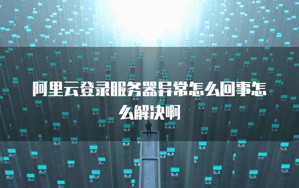 阿里云登录服务器异常怎么回事怎么解决啊