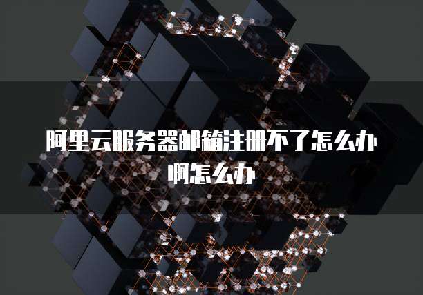 阿里云服务器邮箱注册不了怎么办啊怎么办