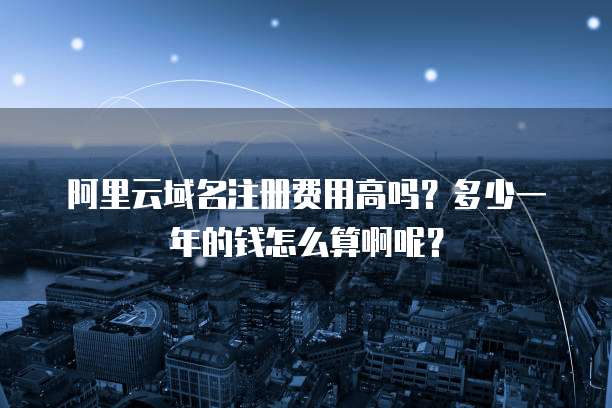阿里云域名注册费用高吗?多少一年的钱怎么算啊呢?