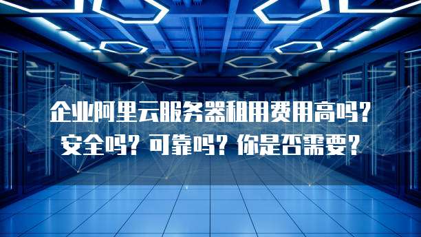 企业阿里云服务器租用费用高吗?安全吗?可靠吗?你是否需要?