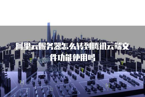 阿里云服务器怎么转到腾讯云端文件功能使用吗
