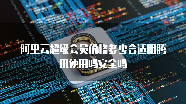 阿里云超级会员价格多少合适用腾讯使用吗安全吗