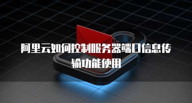 阿里云如何控制服务器端口信息传输功能使用