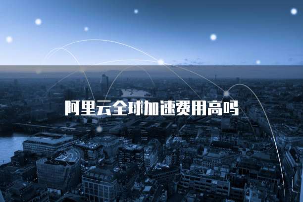 阿里云全球加速费用高吗