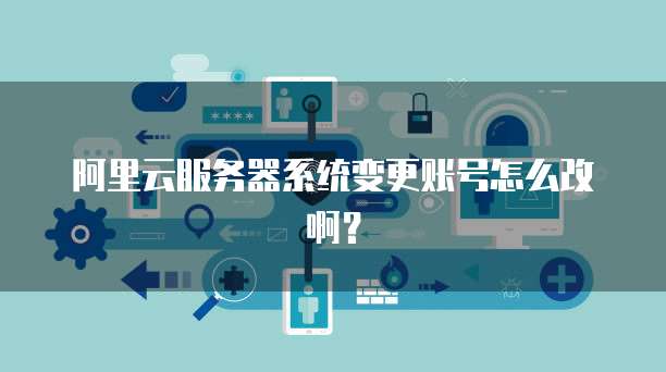 阿里云服务器系统变更账号怎么改啊?