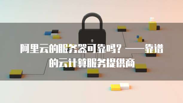 阿里云的服务器可靠吗?——靠谱的云计算服务提供商