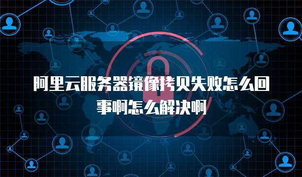 阿里云服务器镜像拷贝失败怎么回事啊怎么解决啊